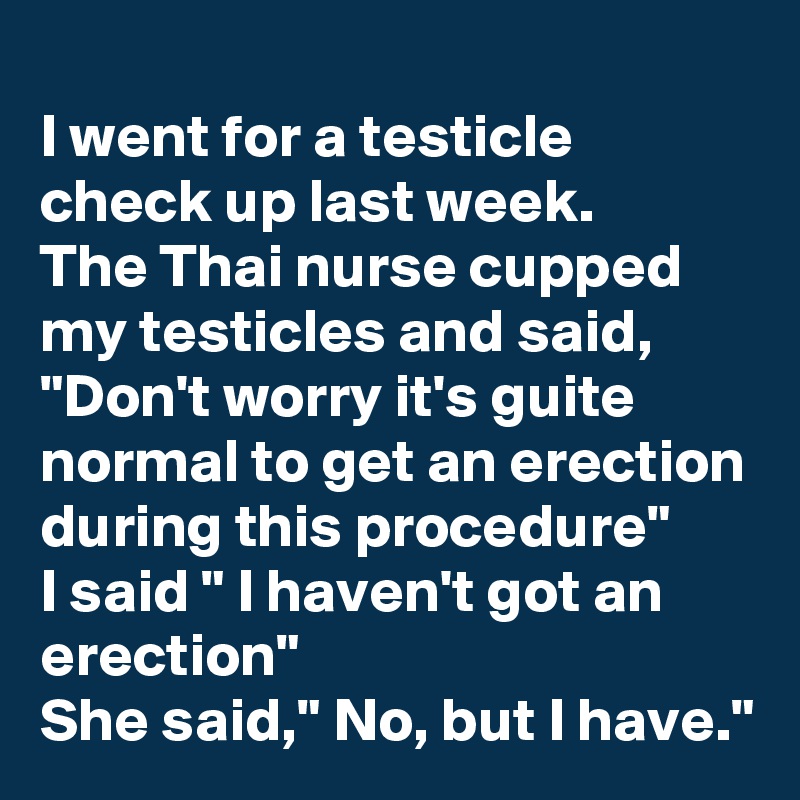 
I went for a testicle check up last week.
The Thai nurse cupped my testicles and said, "Don't worry it's guite normal to get an erection during this procedure"
I said " I haven't got an erection"
She said," No, but I have."