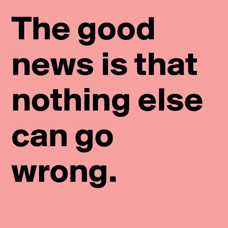 The good news is that nothing else can go wrong.