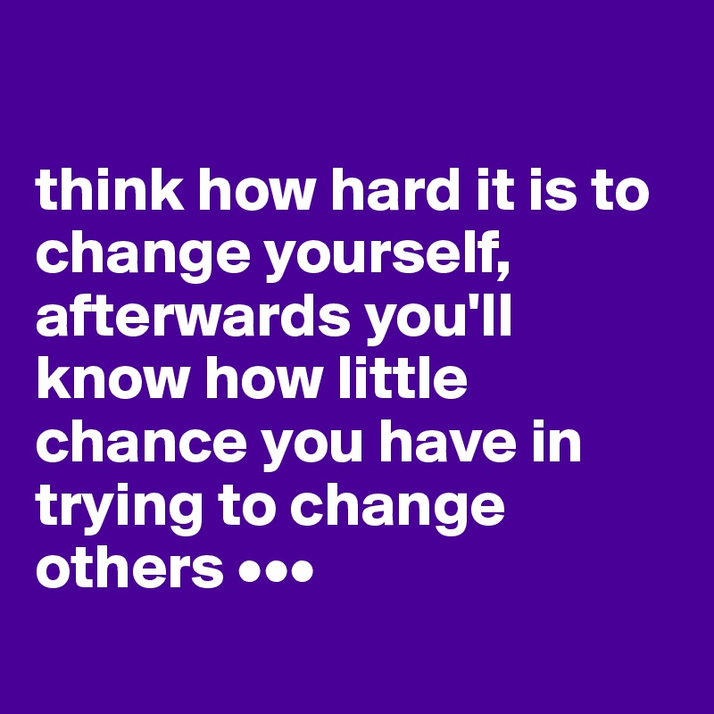 

think how hard it is to change yourself, afterwards you'll know how little chance you have in trying to change others •••
