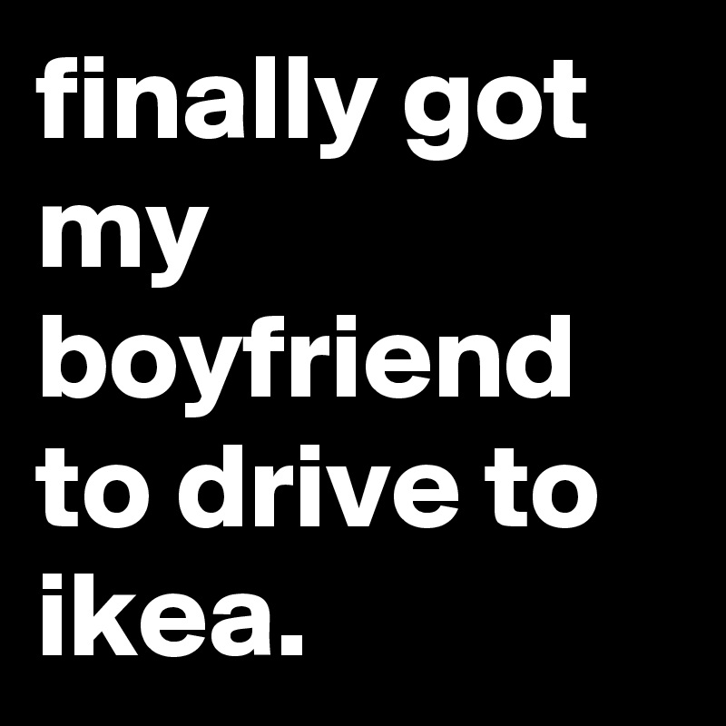 finally got my boyfriend to drive to ikea.