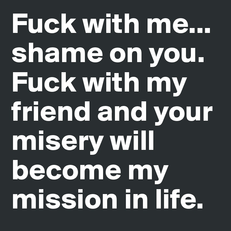 Fuck with me... shame on you. Fuck with my friend and your misery will become my mission in life.