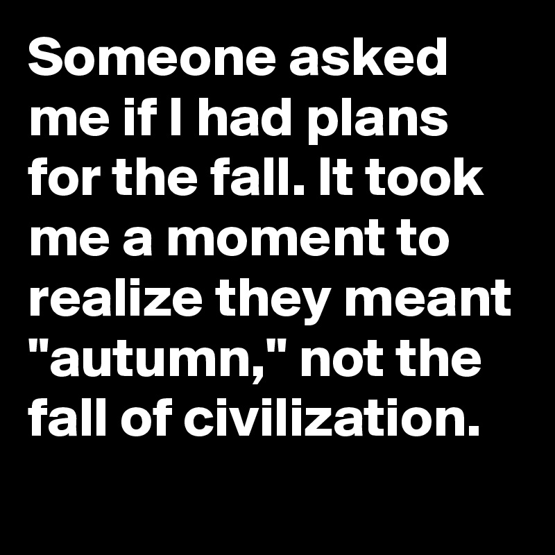 Someone asked me if I had plans for the fall. It took me a moment to realize they meant "autumn," not the fall of civilization.
