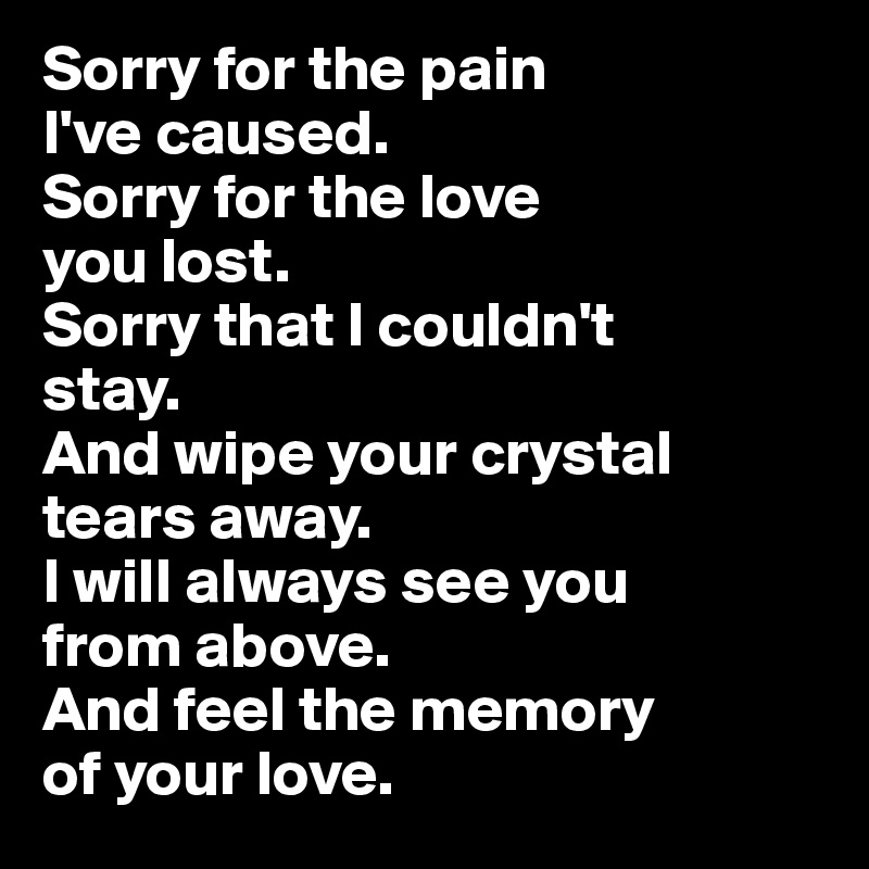 Sorry for the pain 
I've caused. 
Sorry for the love 
you lost. 
Sorry that I couldn't 
stay. 
And wipe your crystal
tears away. 
I will always see you
from above. 
And feel the memory 
of your love.