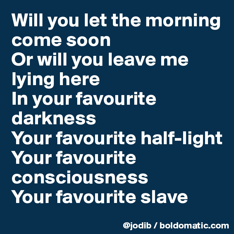 Will you let the morning come soon
Or will you leave me lying here
In your favourite darkness
Your favourite half-light
Your favourite consciousness
Your favourite slave