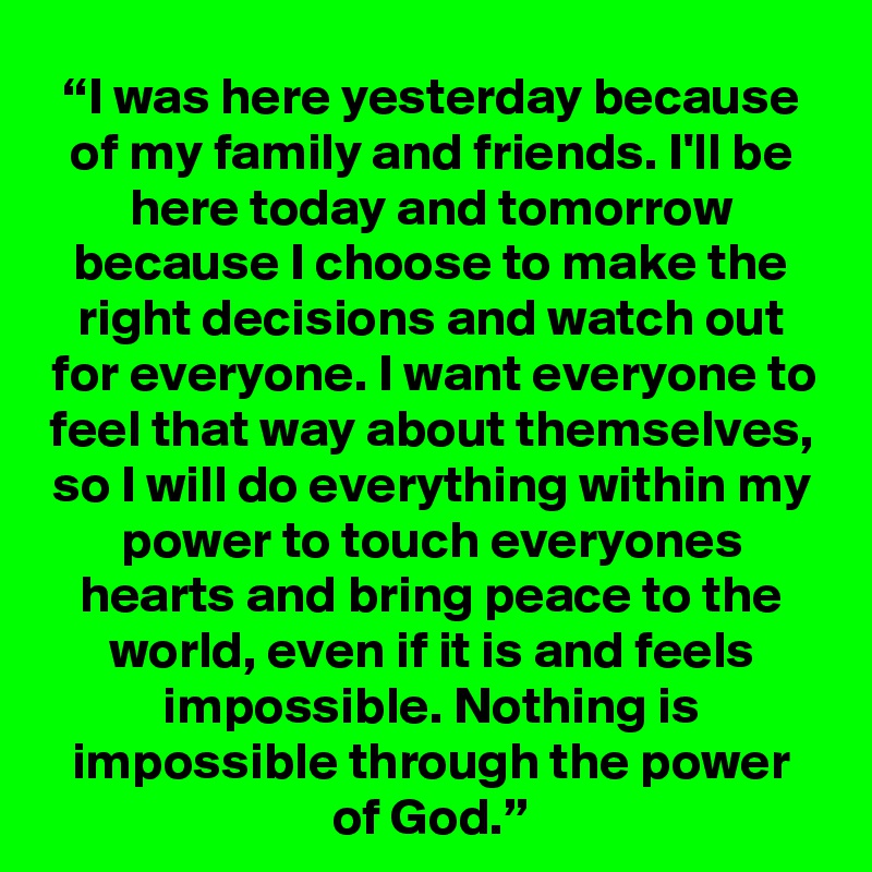 “I was here yesterday because of my family and friends. I'll be here today and tomorrow because I choose to make the right decisions and watch out for everyone. I want everyone to feel that way about themselves, so I will do everything within my power to touch everyones hearts and bring peace to the world, even if it is and feels impossible. Nothing is impossible through the power of God.”