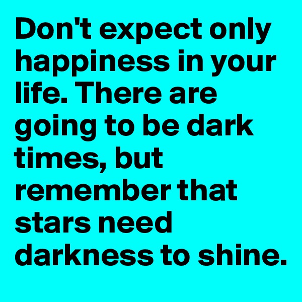 Don't expect only happiness in your life. There are going to be dark times, but remember that stars need darkness to shine.