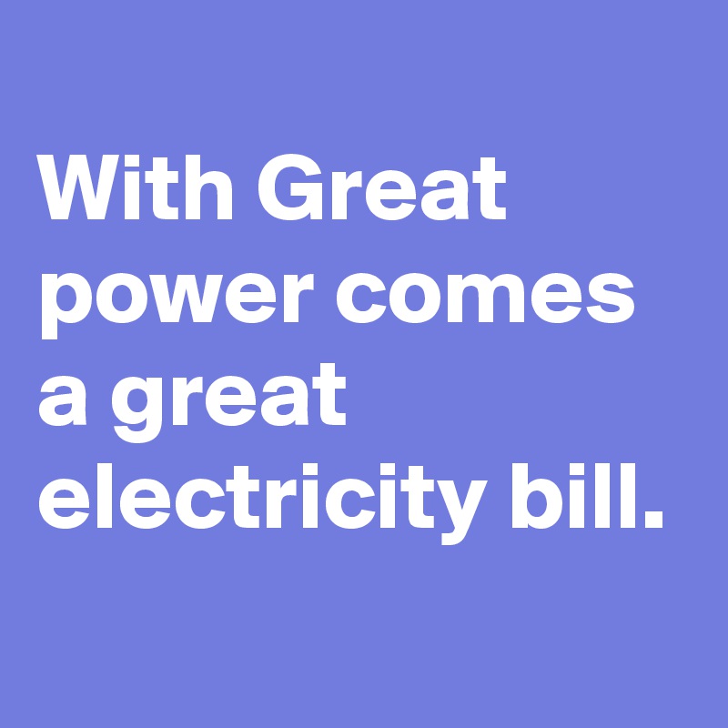 
With Great power comes a great electricity bill.

