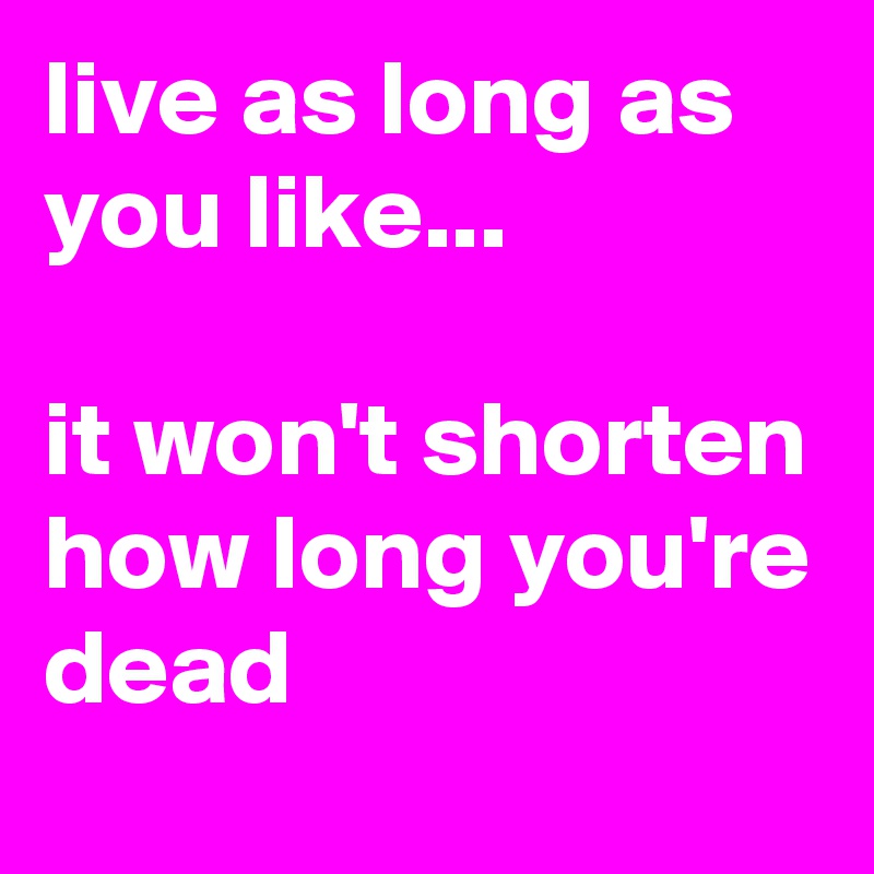 live as long as you like...

it won't shorten how long you're dead