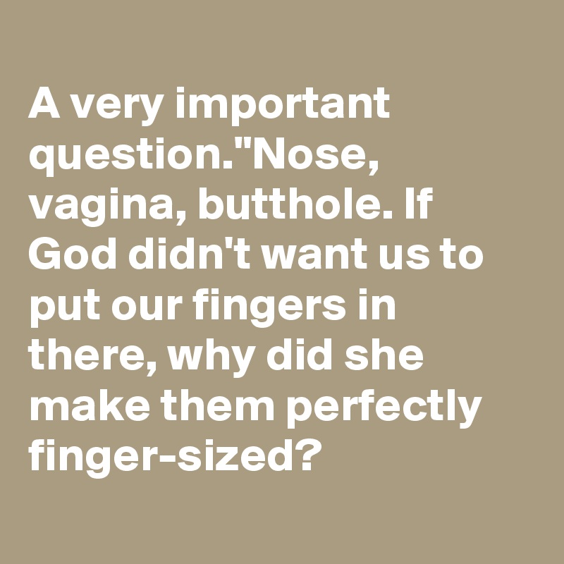 
A very important question."Nose, vagina, butthole. If God didn't want us to put our fingers in there, why did she make them perfectly finger-sized?
