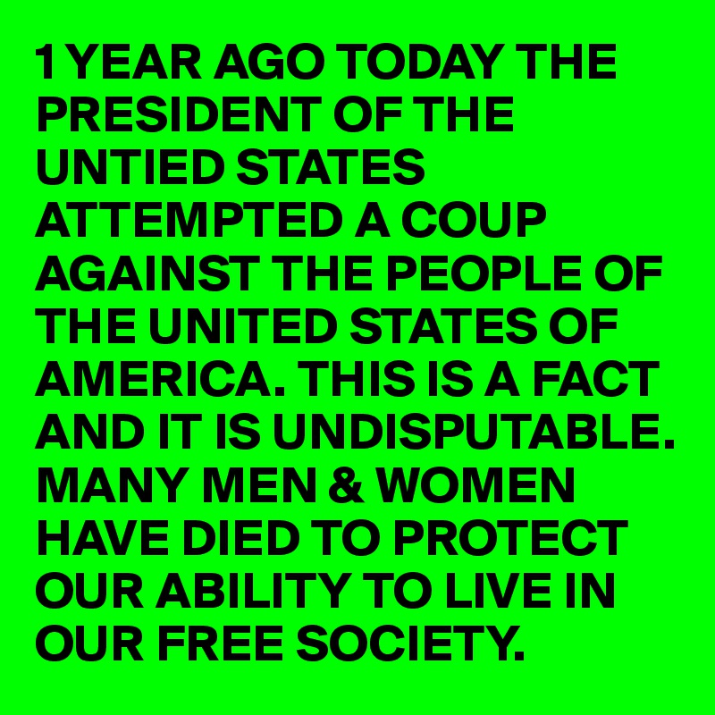 1 YEAR AGO TODAY THE PRESIDENT OF THE UNTIED STATES ATTEMPTED A COUP AGAINST THE PEOPLE OF THE UNITED STATES OF AMERICA. THIS IS A FACT AND IT IS UNDISPUTABLE. MANY MEN & WOMEN HAVE DIED TO PROTECT OUR ABILITY TO LIVE IN OUR FREE SOCIETY. 