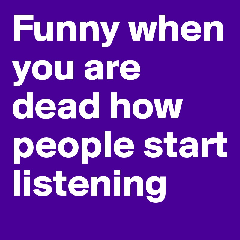 Funny when you are dead how people start listening