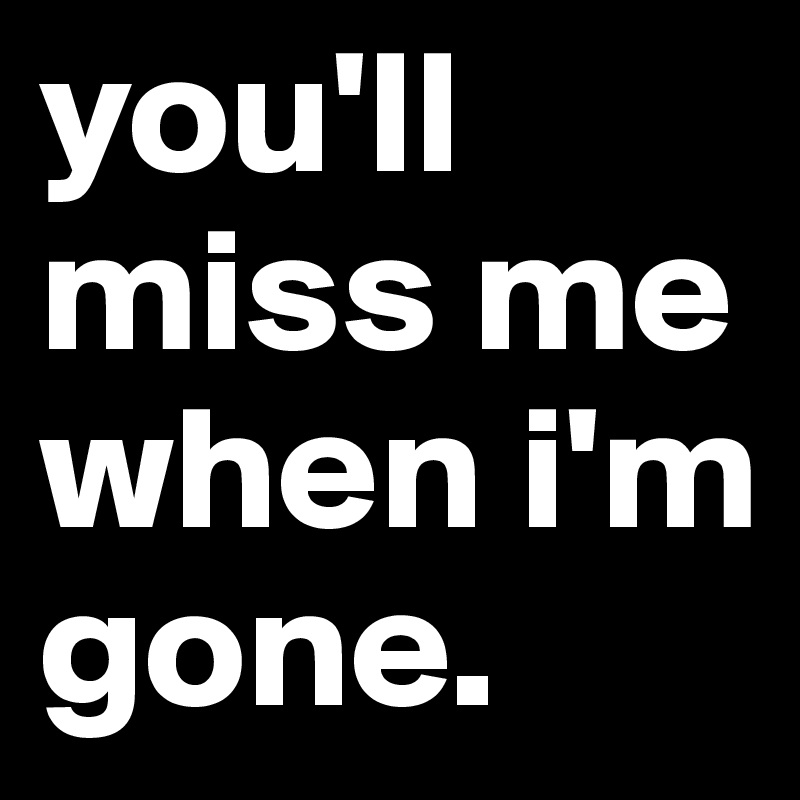 you'll miss me when i'm gone.
