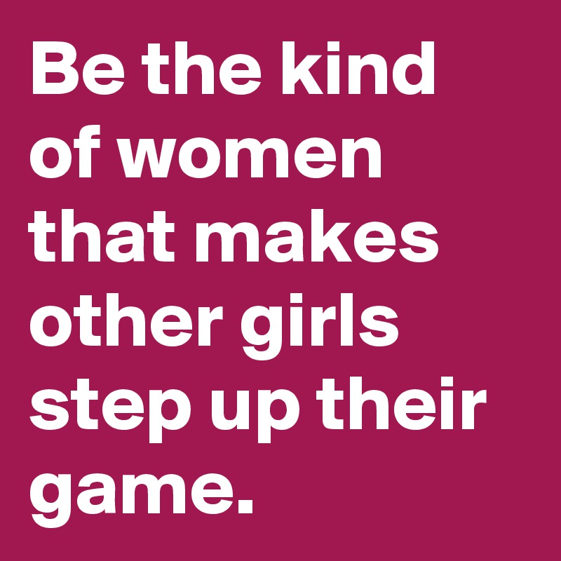 Be the kind of women that makes other girls step up their game.