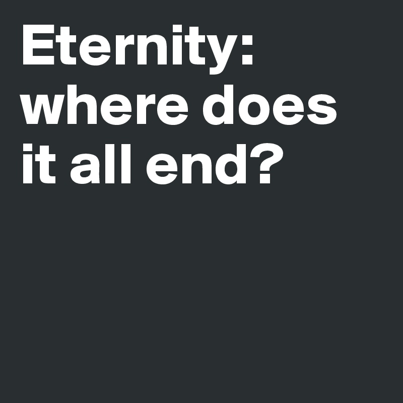 Eternity: 
where does it all end? 



