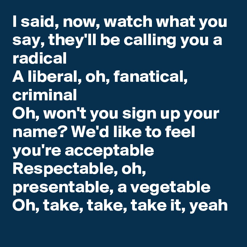 I said, now, watch what you say, they'll be calling you a radical
A liberal, oh, fanatical, criminal
Oh, won't you sign up your name? We'd like to feel you're acceptable
Respectable, oh, presentable, a vegetable
Oh, take, take, take it, yeah