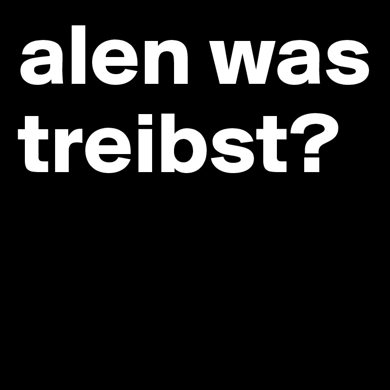 alen was treibst?
