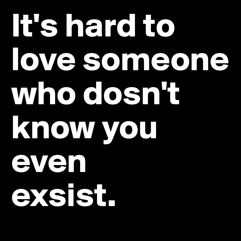 It's hard to love someone 
who dosn't know you even 
exsist.