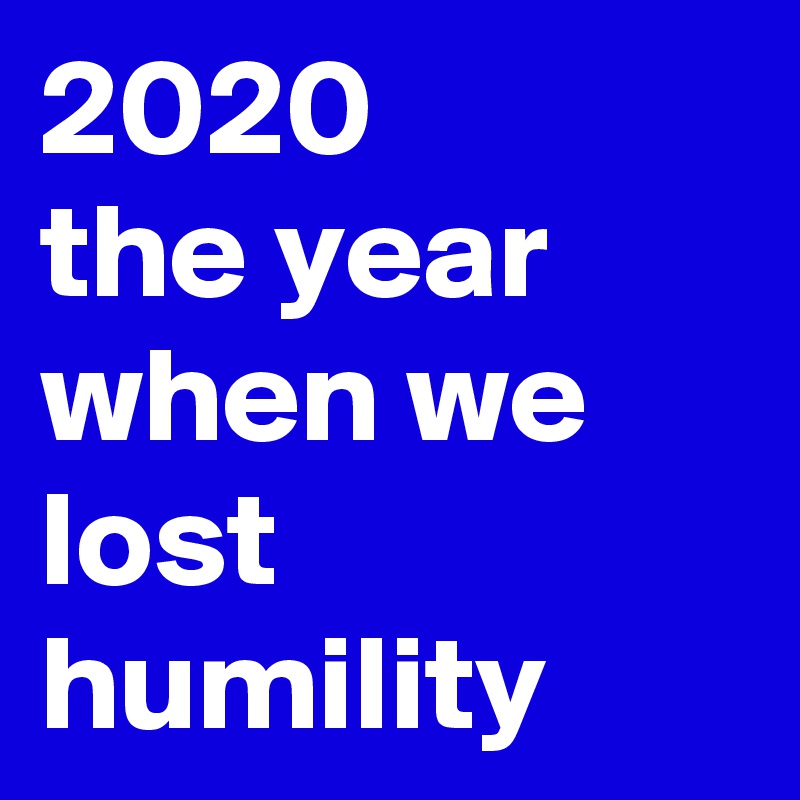 2020 
the year when we lost humility
