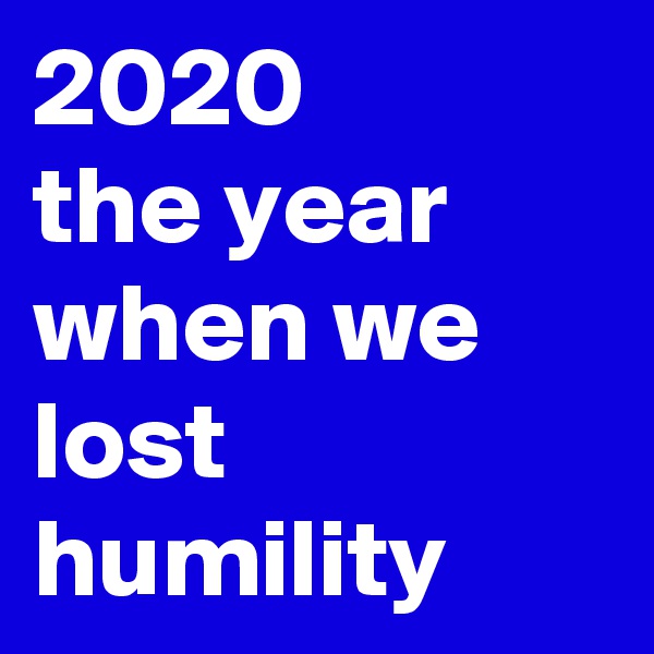 2020 
the year when we lost humility