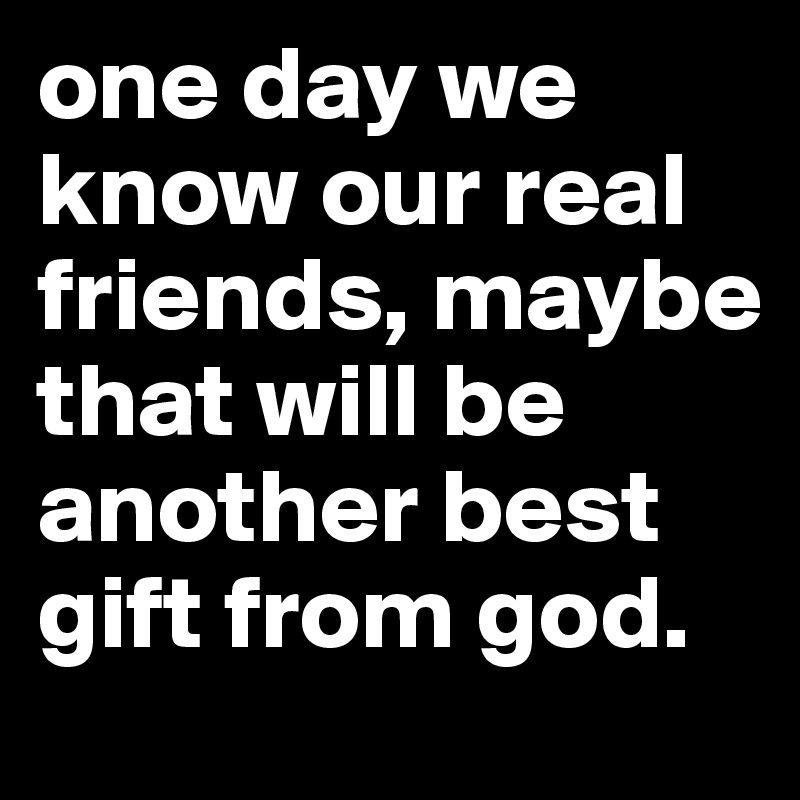 one day we know our real friends, maybe that will be  another best gift from god.