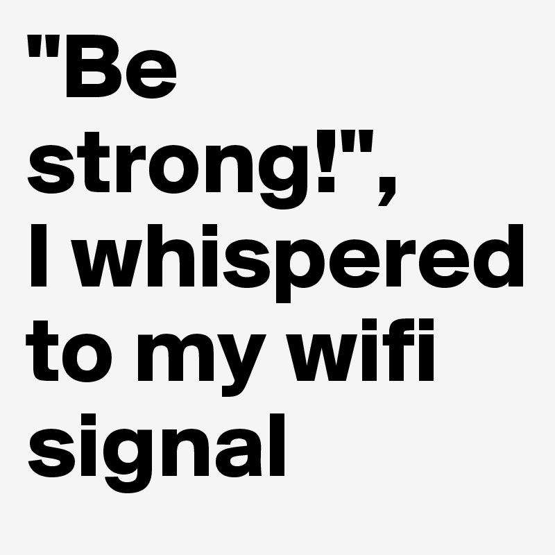 "Be strong!",
I whispered to my wifi signal