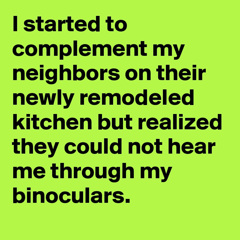 I started to complement my neighbors on their newly remodeled kitchen but realized they could not hear me through my binoculars.