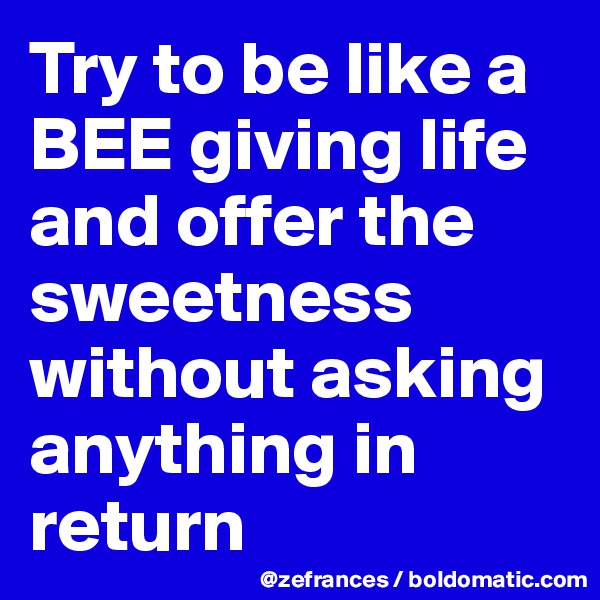 Try to be like a BEE giving life and offer the sweetness without asking anything in return