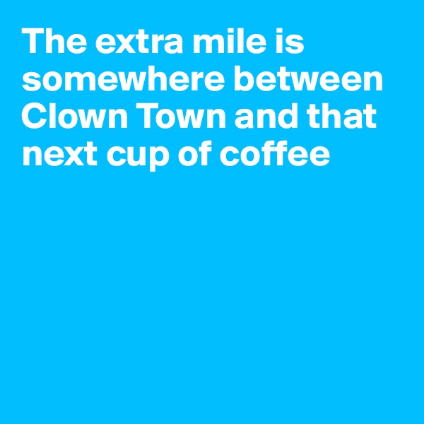 The extra mile is somewhere between Clown Town and that next cup of coffee





