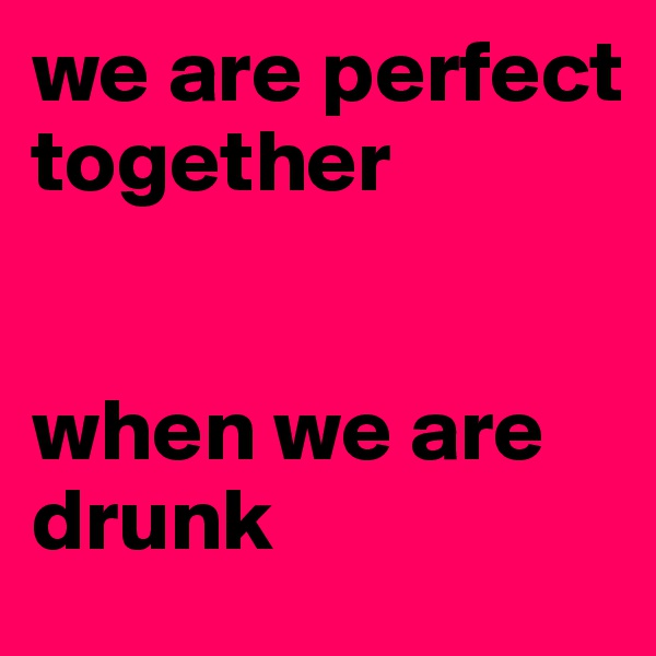we are perfect together


when we are drunk