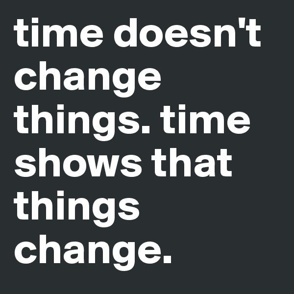 time doesn't change things. time shows that things change.