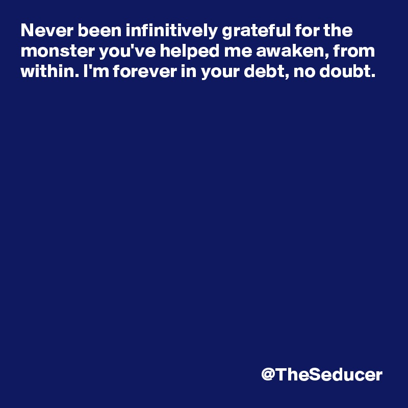 Never been infinitively grateful for the monster you've helped me awaken, from within. I'm forever in your debt, no doubt.














                                                               @TheSeducer