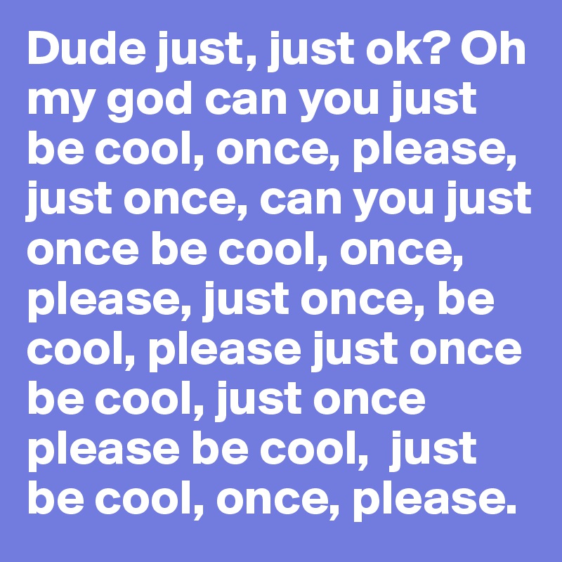 Dude just, just ok? Oh my god can you just be cool, once, please, just once, can you just once be cool, once, please, just once, be cool, please just once be cool, just once please be cool,  just be cool, once, please.