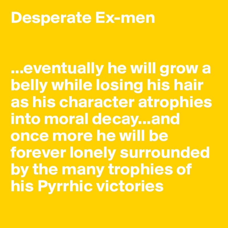 Desperate Ex-men


...eventually he will grow a belly while losing his hair as his character atrophies into moral decay...and once more he will be forever lonely surrounded by the many trophies of his Pyrrhic victories 
