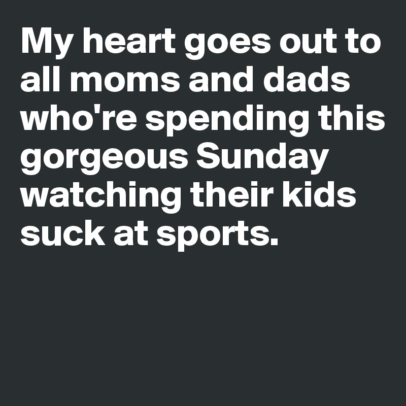 My heart goes out to all moms and dads who're spending this 
gorgeous Sunday watching their kids suck at sports. 


