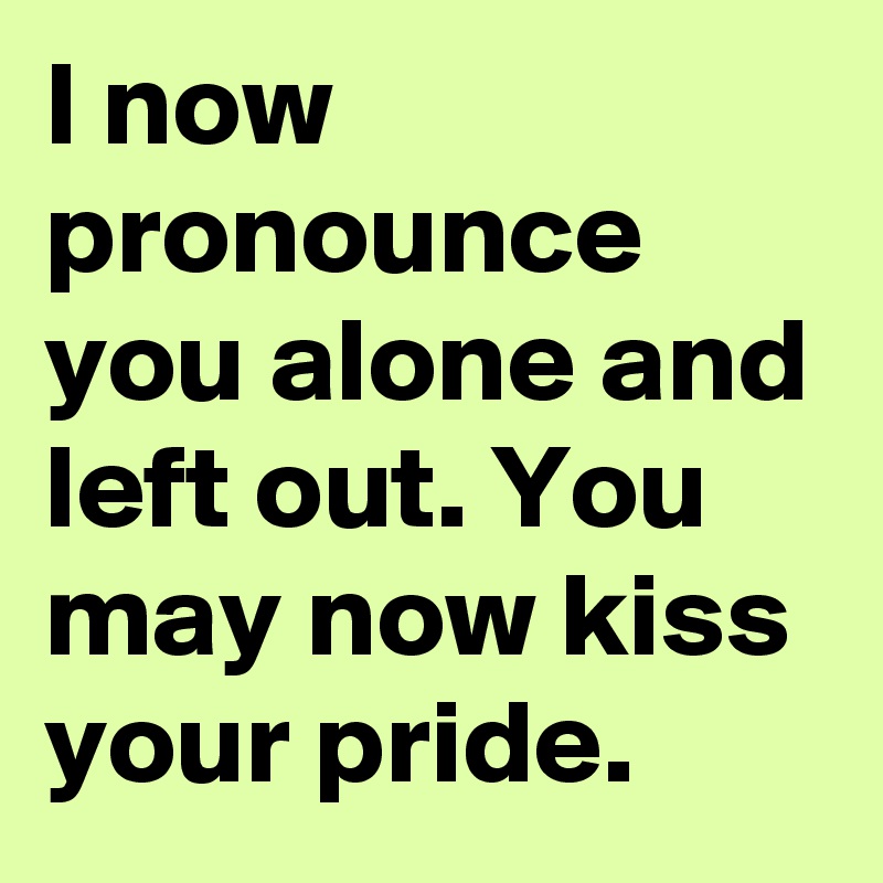 I now pronounce you alone and left out. You may now kiss your pride.