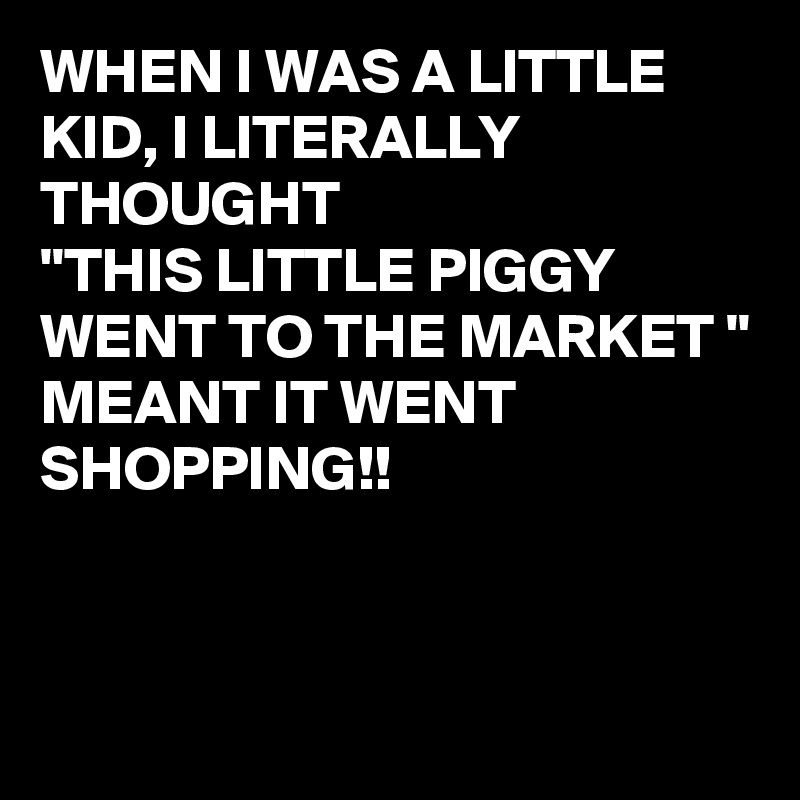 WHEN I WAS A LITTLE KID, I LITERALLY THOUGHT
"THIS LITTLE PIGGY WENT TO THE MARKET "
MEANT IT WENT SHOPPING!!


