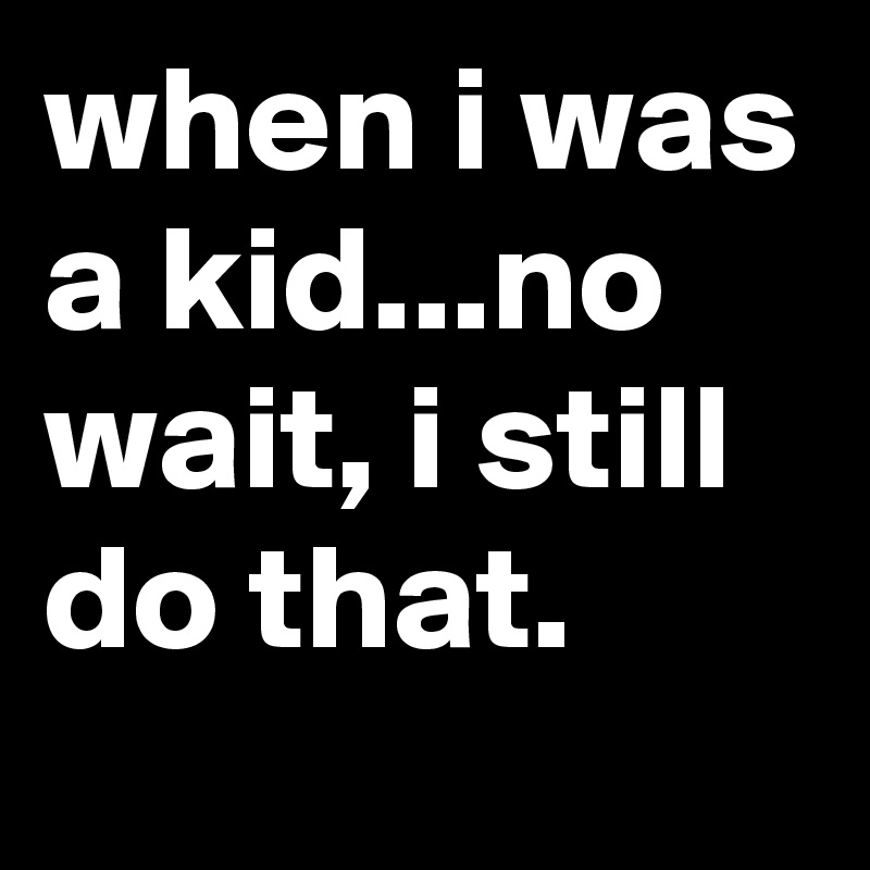 when i was a kid...no wait, i still do that.