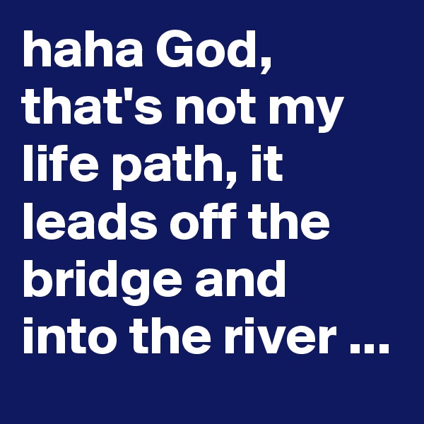 haha God, that's not my life path, it leads off the bridge and into the river ...