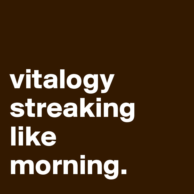 

vitalogy
streaking like 
morning.