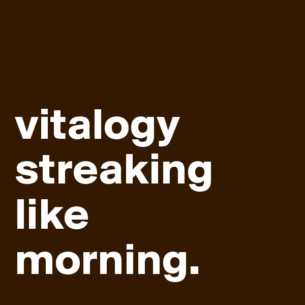 

vitalogy
streaking like 
morning.