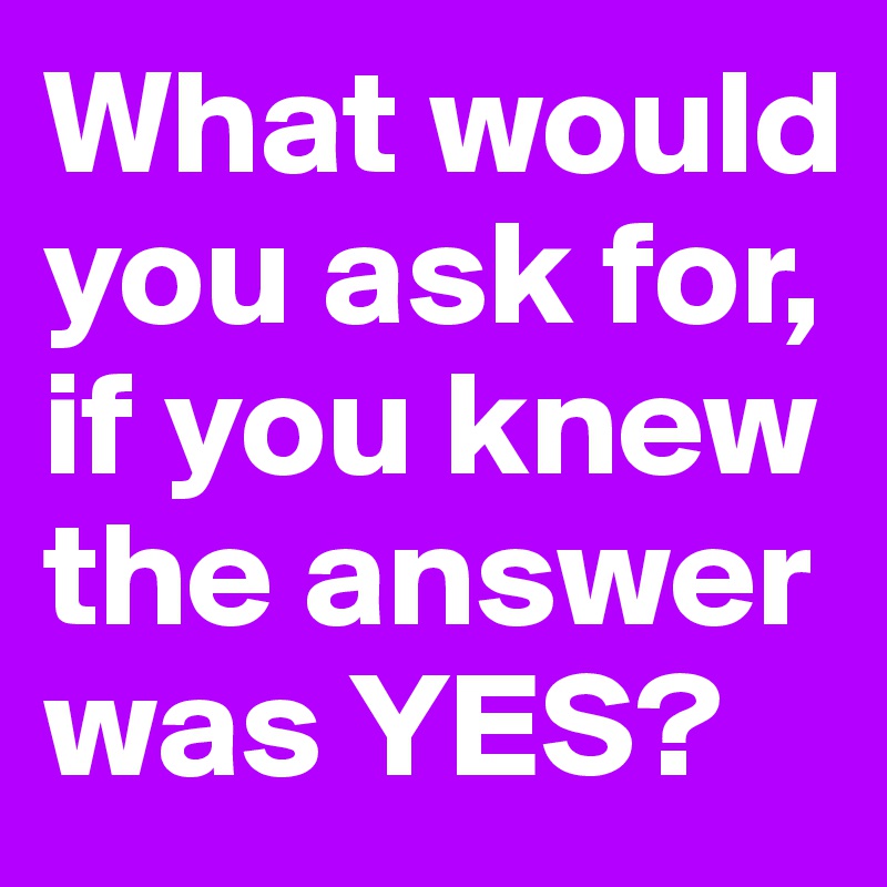 What would you ask for,
if you knew the answer was YES?