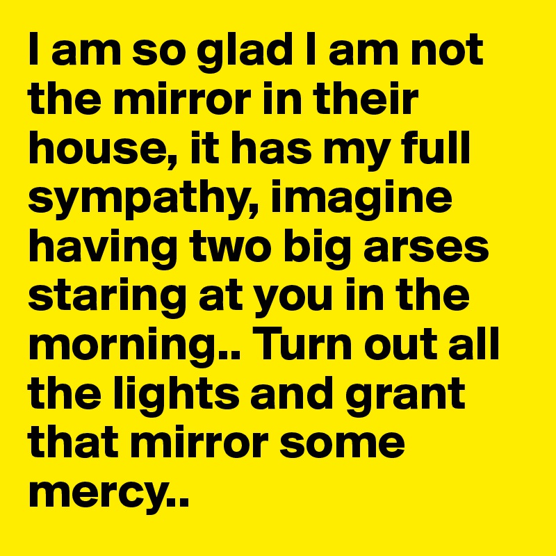 I am so glad I am not the mirror in their house, it has my full sympathy, imagine having two big arses staring at you in the morning.. Turn out all the lights and grant that mirror some mercy..