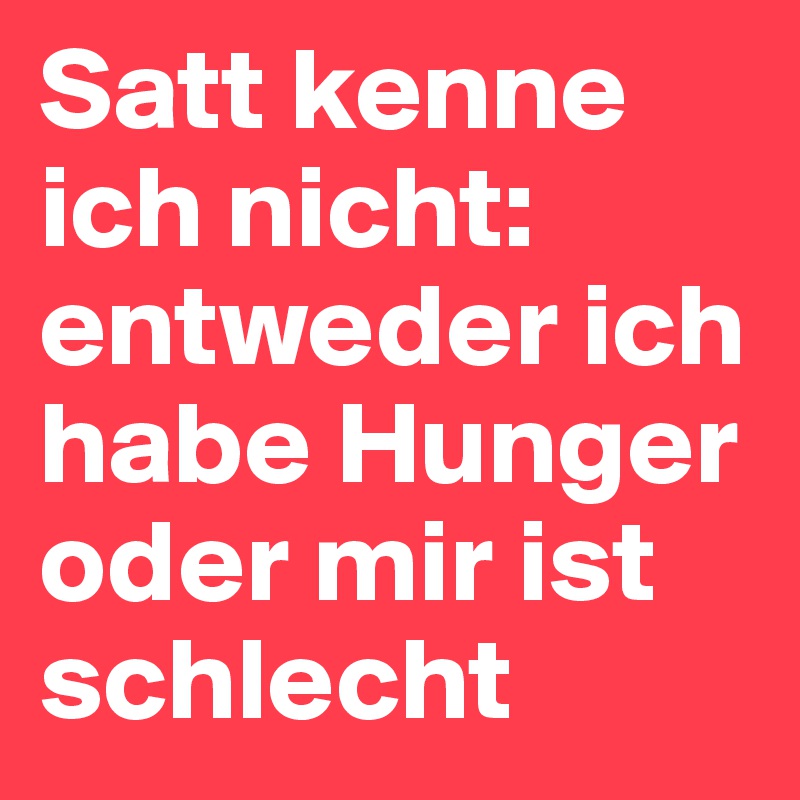 Satt kenne ich nicht: entweder ich habe Hunger oder mir ist schlecht