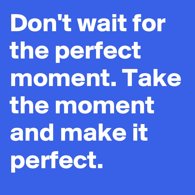 Don't wait for the perfect moment. Take the moment and make it perfect.