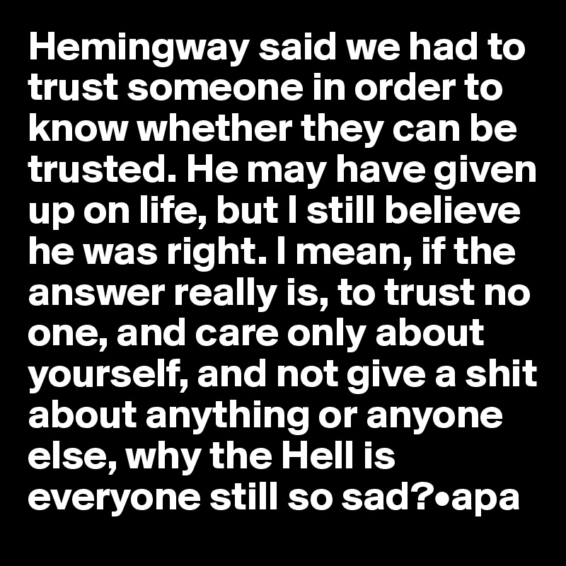 Hemingway said we had to trust someone in order to know whether they can be trusted. He may have given up on life, but I still believe he was right. I mean, if the answer really is, to trust no one, and care only about yourself, and not give a shit about anything or anyone else, why the Hell is everyone still so sad?•apa