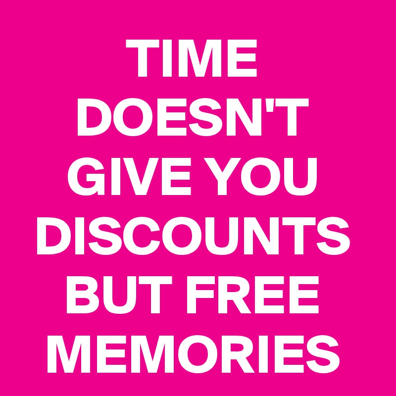 TIME DOESN'T GIVE YOU DISCOUNTS BUT FREE MEMORIES