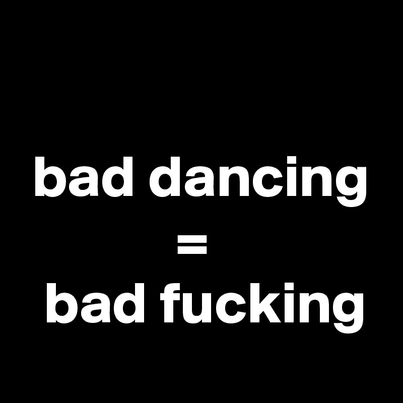 

 bad dancing
             =
  bad fucking