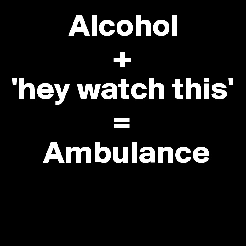          Alcohol 
                +
'hey watch this'
                =
     Ambulance
