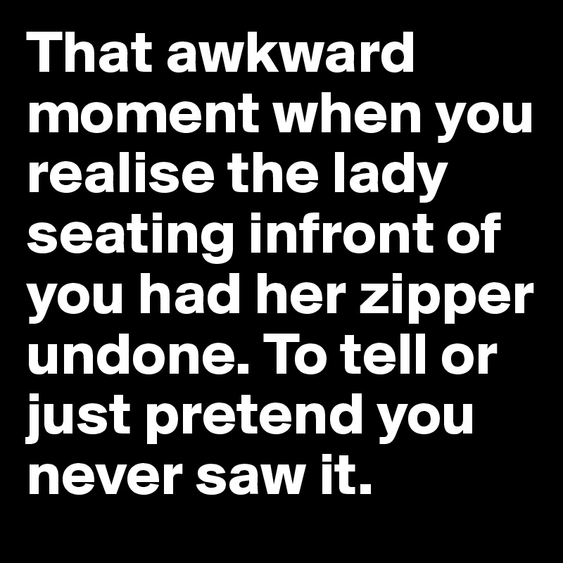 That awkward moment when you realise the lady seating infront of you had her zipper undone. To tell or just pretend you never saw it.