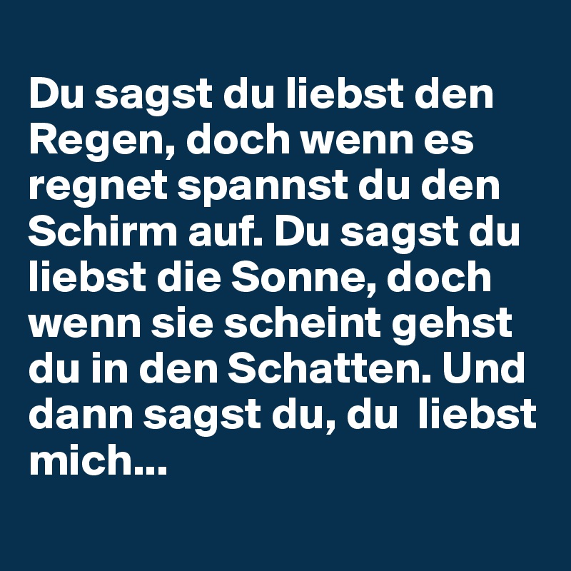 
Du sagst du liebst den Regen, doch wenn es regnet spannst du den Schirm auf. Du sagst du liebst die Sonne, doch wenn sie scheint gehst du in den Schatten. Und dann sagst du, du  liebst mich... 
